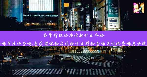 备孕前体检应该挂什么科检查吗男性检查吗,备孕前体检应该挂什么科检查吗男性检查吗要空腹吗