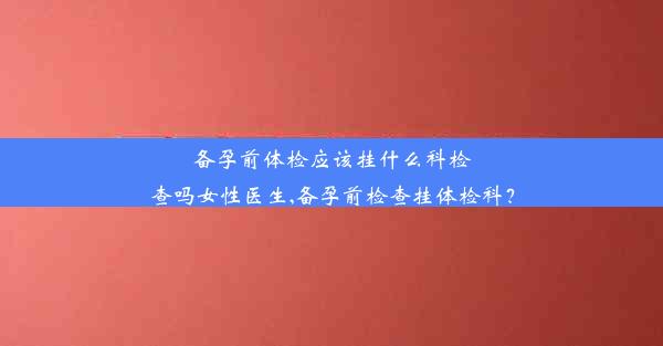 备孕前体检应该挂什么科检查吗女性医生,备孕前检查挂体检科？