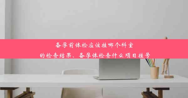 备孕前体检应该挂哪个科室的检查结果、备孕体检查什么项目挂号