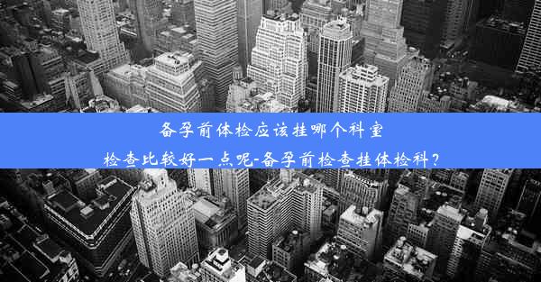 备孕前体检应该挂哪个科室检查比较好一点呢-备孕前检查挂体检科？