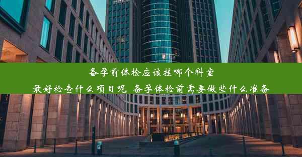 备孕前体检应该挂哪个科室最好检查什么项目呢_备孕体检前需要做些什么准备