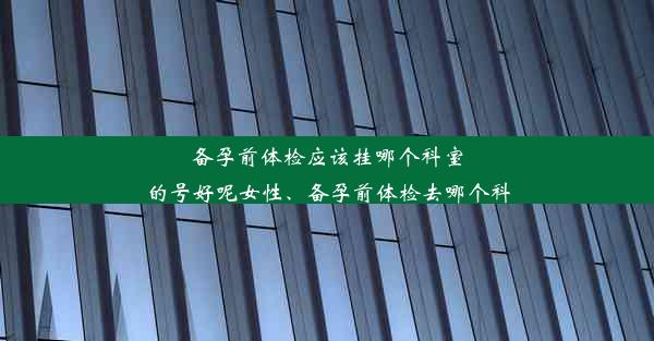 备孕前体检应该挂哪个科室的号好呢女性、备孕前体检去哪个科