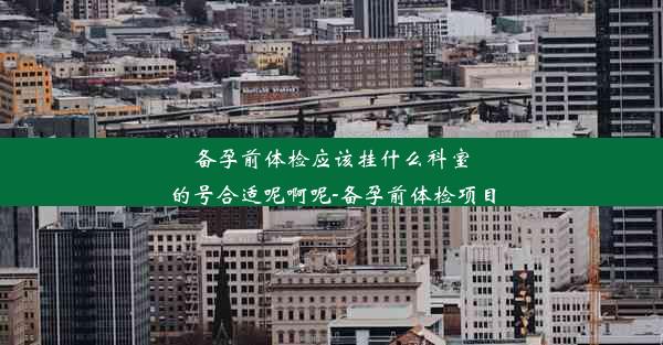 备孕前体检应该挂什么科室的号合适呢啊呢-备孕前体检项目