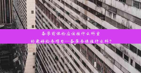 备孕前体检应该挂什么科室的最好检查项目—备孕查体挂什么科？