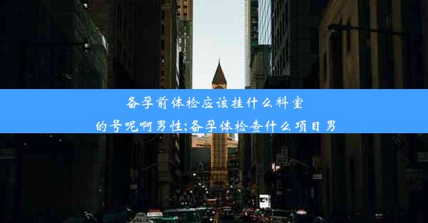 备孕前体检应该挂什么科室的号呢啊男性;备孕体检查什么项目男