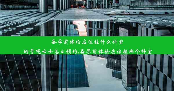 备孕前体检应该挂什么科室的号呢女士怎么预约,备孕前体检应该挂哪个科室