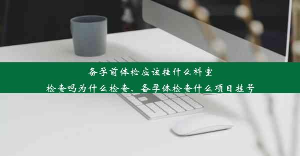 备孕前体检应该挂什么科室检查吗为什么检查、备孕体检查什么项目挂号