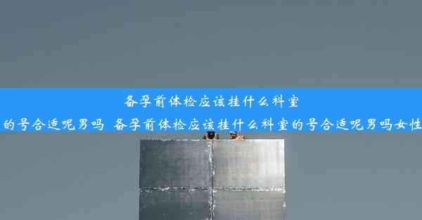 备孕前体检应该挂什么科室的号合适呢男吗_备孕前体检应该挂什么科室的号合适呢男吗女性