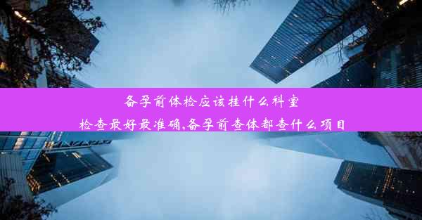 备孕前体检应该挂什么科室检查最好最准确,备孕前查体都查什么项目