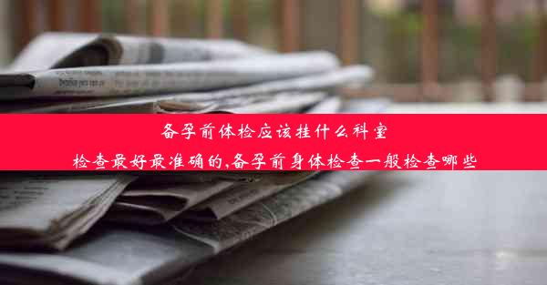 备孕前体检应该挂什么科室检查最好最准确的,备孕前身体检查一般检查哪些