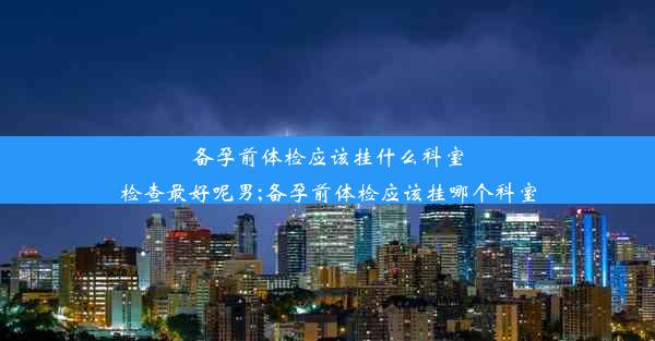 备孕前体检应该挂什么科室检查最好呢男;备孕前体检应该挂哪个科室