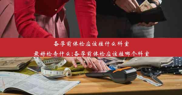 <b>备孕前体检应该挂什么科室最好检查什么;备孕前体检应该挂哪个科室</b>