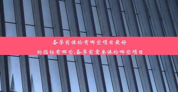 备孕前体检有哪些项目最好的指标有哪些,备孕前需要体检哪些项目