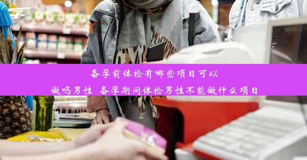 备孕前体检有哪些项目可以做吗男性_备孕期间体检男性不能做什么项目