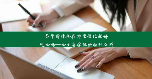 备孕前体检在哪里做比较好呢女吗—女生备孕体检挂什么科