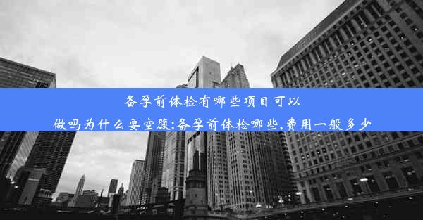 备孕前体检有哪些项目可以做吗为什么要空腹;备孕前体检哪些,费用一般多少