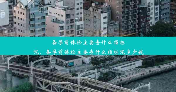 备孕前体检主要查什么指标呢、备孕前体检主要查什么指标呢多少钱