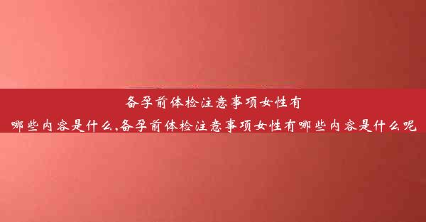 备孕前体检注意事项女性有哪些内容是什么,备孕前体检注意事项女性有哪些内容是什么呢