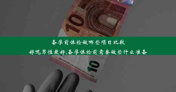 备孕前体检做哪些项目比较好呢男性最好,备孕体检前需要做些什么准备