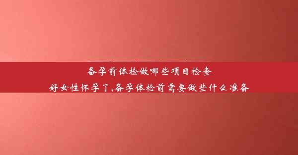 备孕前体检做哪些项目检查好女性怀孕了,备孕体检前需要做些什么准备