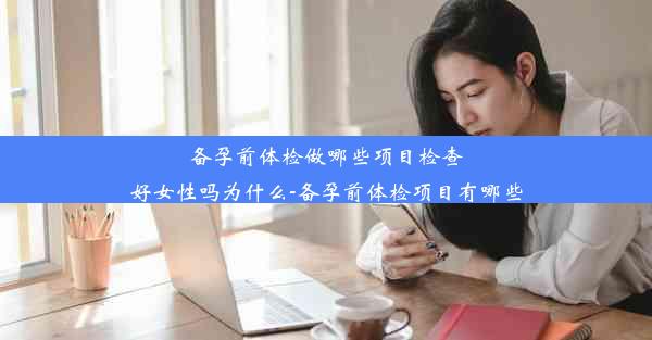 备孕前体检做哪些项目检查好女性吗为什么-备孕前体检项目有哪些