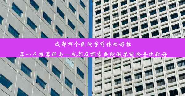 成都哪个医院孕前体检好推荐一点推荐理由—成都在哪家医院做孕前检查比较好