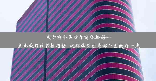 成都哪个医院孕前体检好一点比较好推荐排行榜_成都孕前检查哪个医院好一点