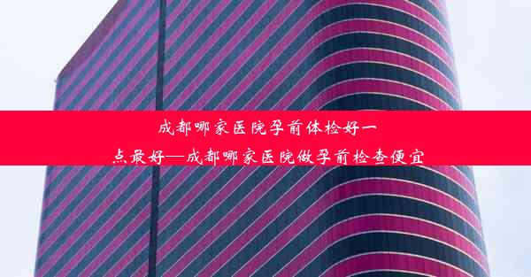 成都哪家医院孕前体检好一点最好—成都哪家医院做孕前检查便宜