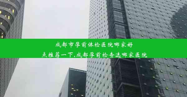 成都市孕前体检医院哪家好点推荐一下,成都孕前检查选哪家医院