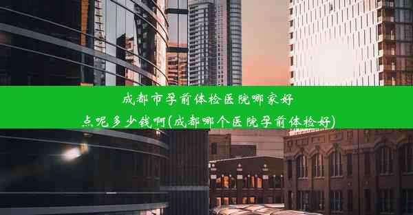 成都市孕前体检医院哪家好点呢多少钱啊(成都哪个医院孕前体检好)