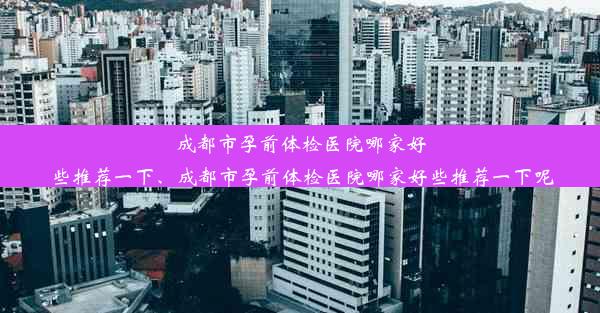 成都市孕前体检医院哪家好些推荐一下、成都市孕前体检医院哪家好些推荐一下呢