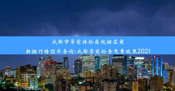 成都市孕前体检医院排名最新排行榜图片查询;成都孕前检查免费政策2021