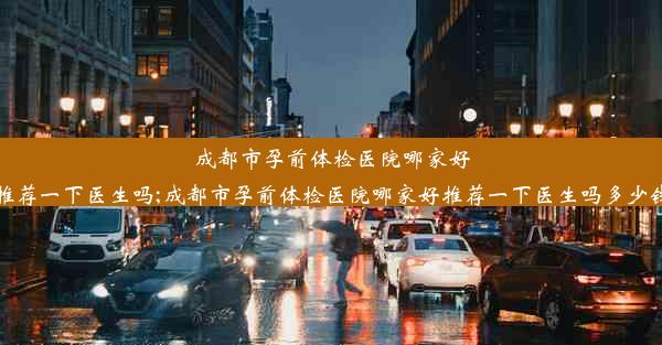 成都市孕前体检医院哪家好推荐一下医生吗;成都市孕前体检医院哪家好推荐一下医生吗多少钱