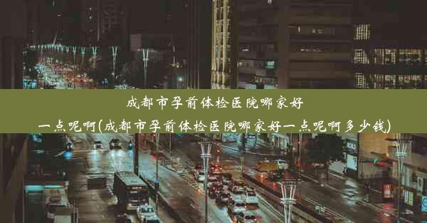 成都市孕前体检医院哪家好一点呢啊(成都市孕前体检医院哪家好一点呢啊多少钱)