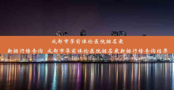 成都市孕前体检医院排名最新排行榜查询_成都市孕前体检医院排名最新排行榜查询结果