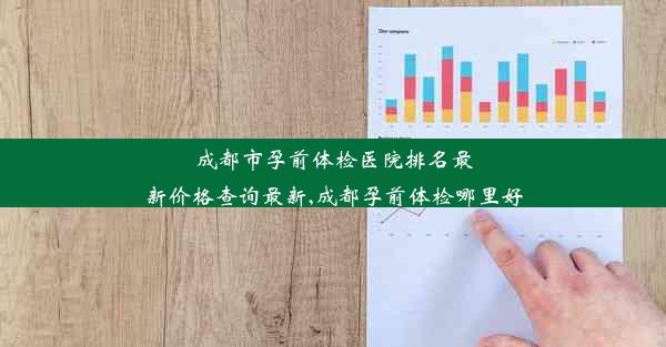 成都市孕前体检医院排名最新价格查询最新,成都孕前体检哪里好