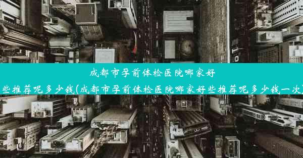 <b>成都市孕前体检医院哪家好些推荐呢多少钱(成都市孕前体检医院哪家好些推荐呢多少钱一次)</b>