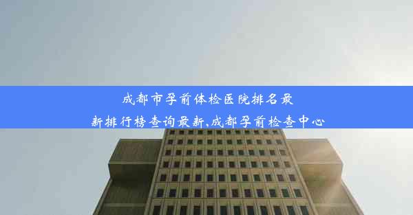 成都市孕前体检医院排名最新排行榜查询最新,成都孕前检查中心