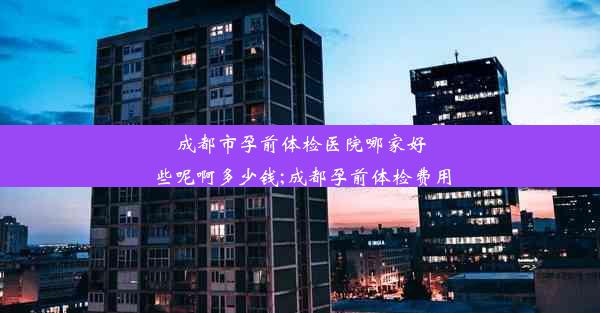 成都市孕前体检医院哪家好些呢啊多少钱;成都孕前体检费用