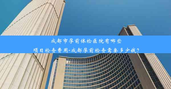 成都市孕前体检医院有哪些项目检查费用-成都孕前检查需要多少钱？