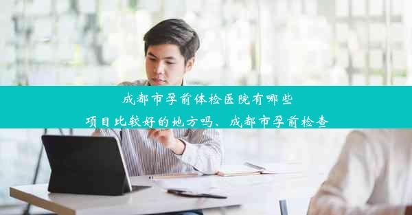 成都市孕前体检医院有哪些项目比较好的地方吗、成都市孕前检查