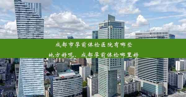 成都市孕前体检医院有哪些地方好呢、成都孕前体检哪里好