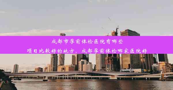 成都市孕前体检医院有哪些项目比较好的地方、成都孕前体检哪家医院好