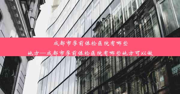 成都市孕前体检医院有哪些地方—成都市孕前体检医院有哪些地方可以做