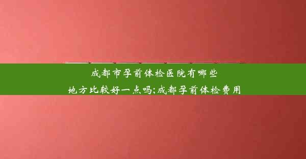 成都市孕前体检医院有哪些地方比较好一点吗;成都孕前体检费用