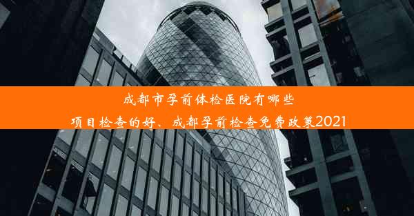 成都市孕前体检医院有哪些项目检查的好、成都孕前检查免费政策2021