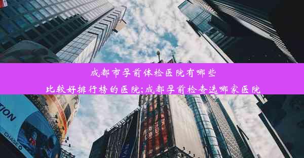 成都市孕前体检医院有哪些比较好排行榜的医院;成都孕前检查选哪家医院