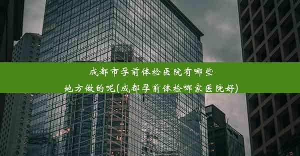 成都市孕前体检医院有哪些地方做的呢(成都孕前体检哪家医院好)