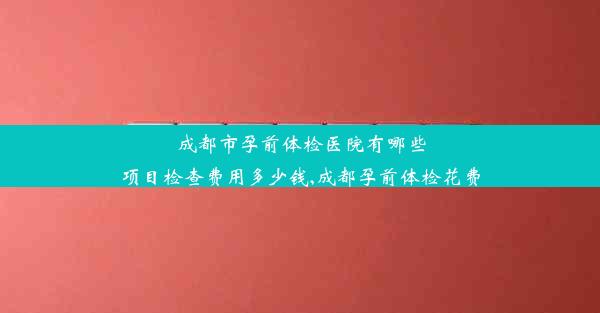 成都市孕前体检医院有哪些项目检查费用多少钱,成都孕前体检花费