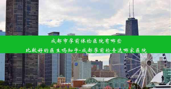 <b>成都市孕前体检医院有哪些比较好的医生吗知乎-成都孕前检查选哪家医院</b>